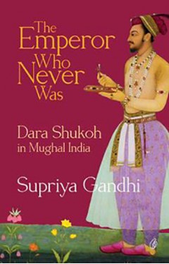 The Emperor Who Never Was: Dara Shukoh In Mughal India